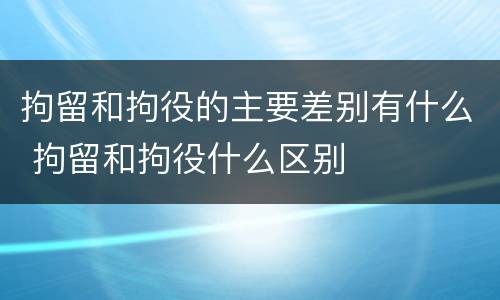 拘留和拘役的主要差别有什么 拘留和拘役什么区别