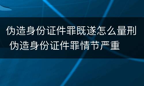 伪造身份证件罪既遂怎么量刑 伪造身份证件罪情节严重