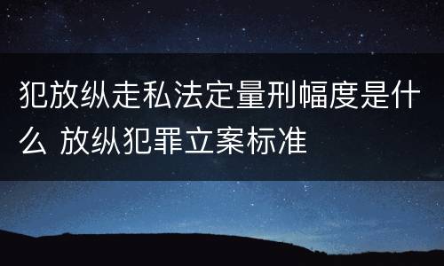 犯放纵走私法定量刑幅度是什么 放纵犯罪立案标准