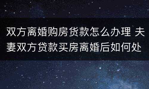 双方离婚购房货款怎么办理 夫妻双方贷款买房离婚后如何处理