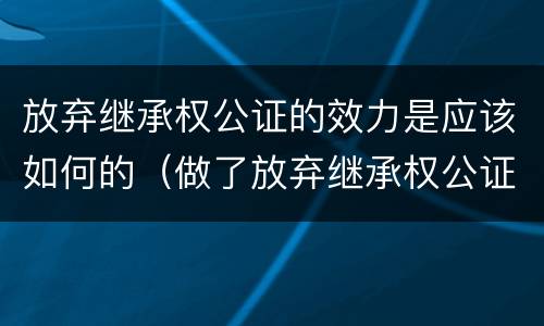 放弃继承权公证的效力是应该如何的（做了放弃继承权公证之后是否可以撤销?）