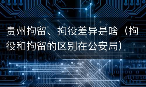贵州拘留、拘役差异是啥（拘役和拘留的区别在公安局）