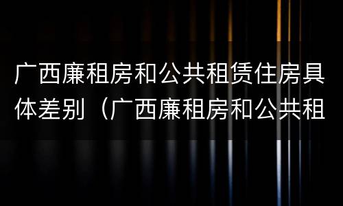 广西廉租房和公共租赁住房具体差别（广西廉租房和公共租赁住房具体差别在哪）