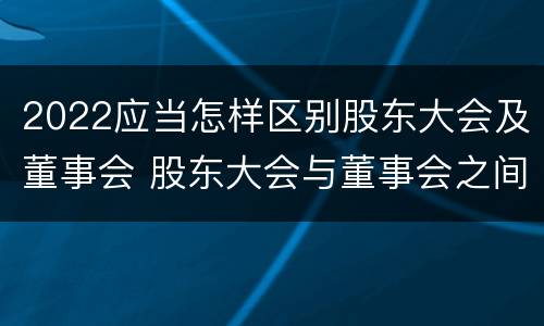 2022应当怎样区别股东大会及董事会 股东大会与董事会之间是什么关系