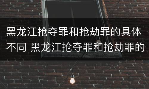 黑龙江抢夺罪和抢劫罪的具体不同 黑龙江抢夺罪和抢劫罪的具体不同点