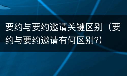 要约与要约邀请关键区别（要约与要约邀请有何区别?）