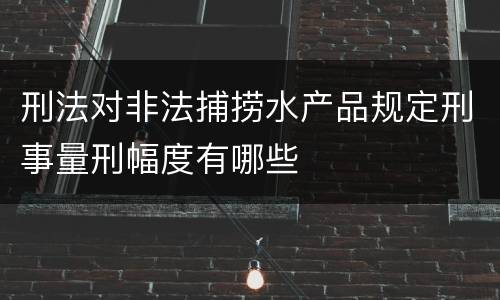 刑法对非法捕捞水产品规定刑事量刑幅度有哪些