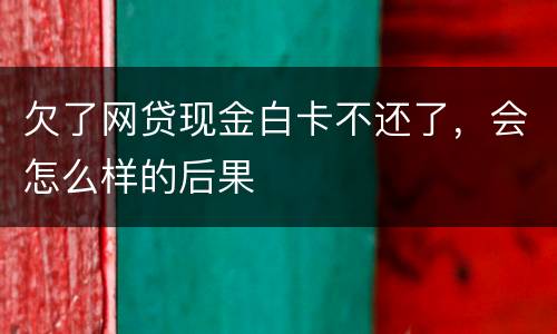 欠了网贷现金白卡不还了，会怎么样的后果