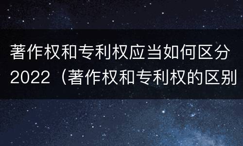 著作权和专利权应当如何区分2022（著作权和专利权的区别和联系）