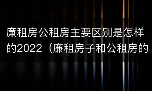 廉租房公租房主要区别是怎样的2022（廉租房子和公租房的区别）