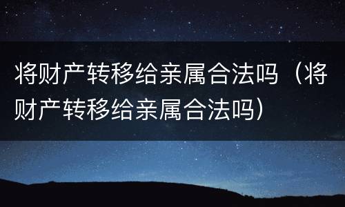 将财产转移给亲属合法吗（将财产转移给亲属合法吗）