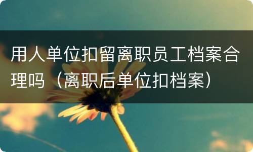 用人单位扣留离职员工档案合理吗（离职后单位扣档案）