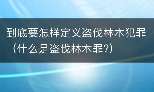 到底要怎样定义盗伐林木犯罪（什么是盗伐林木罪?）