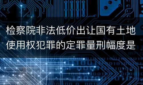 检察院非法低价出让国有土地使用权犯罪的定罪量刑幅度是怎样的
