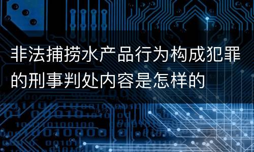 非法捕捞水产品行为构成犯罪的刑事判处内容是怎样的