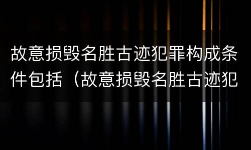 故意损毁名胜古迹犯罪构成条件包括（故意损毁名胜古迹犯罪构成条件包括）