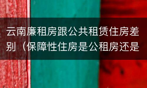 云南廉租房跟公共租赁住房差别（保障性住房是公租房还是廉租房?）