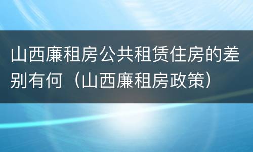 山西廉租房公共租赁住房的差别有何（山西廉租房政策）