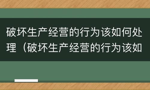 破坏生产经营的行为该如何处理（破坏生产经营的行为该如何处理好）
