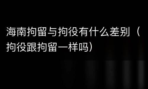 海南拘留与拘役有什么差别（拘役跟拘留一样吗）