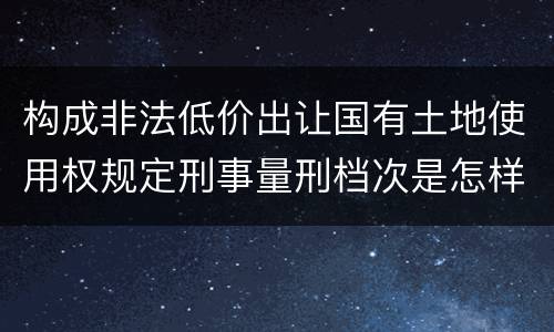构成非法低价出让国有土地使用权规定刑事量刑档次是怎样