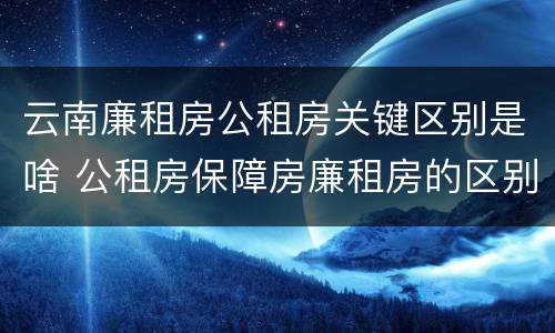 云南廉租房公租房关键区别是啥 公租房保障房廉租房的区别
