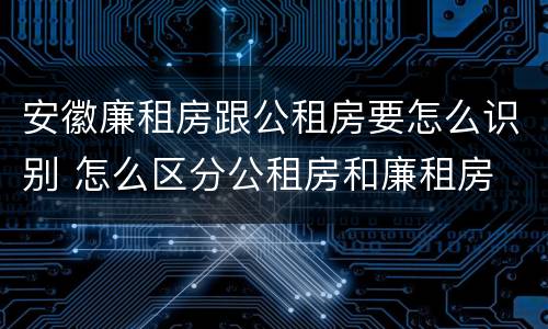 安徽廉租房跟公租房要怎么识别 怎么区分公租房和廉租房