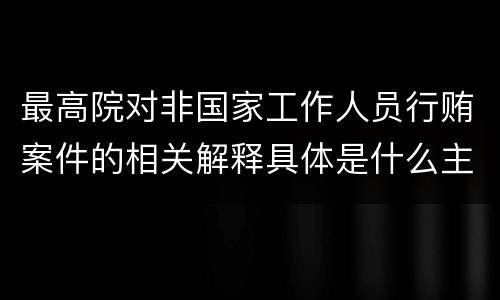 最高院对非国家工作人员行贿案件的相关解释具体是什么主要内容