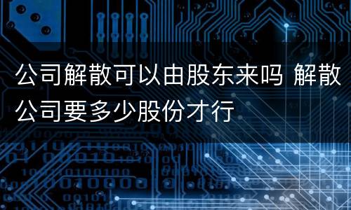 公司解散可以由股东来吗 解散公司要多少股份才行