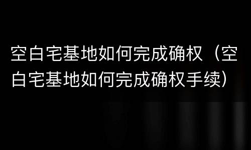 空白宅基地如何完成确权（空白宅基地如何完成确权手续）