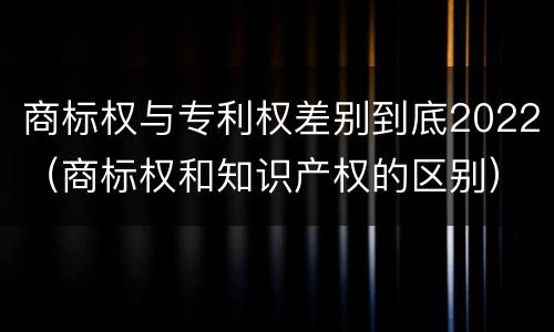 商标权与专利权差别到底2022（商标权和知识产权的区别）