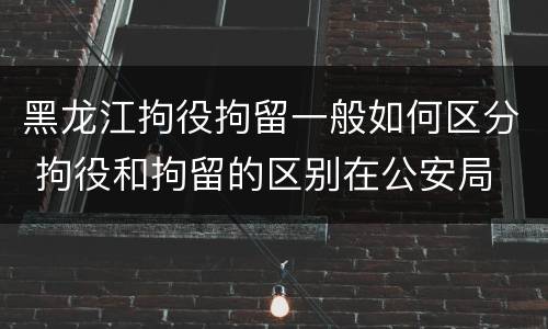 黑龙江拘役拘留一般如何区分 拘役和拘留的区别在公安局