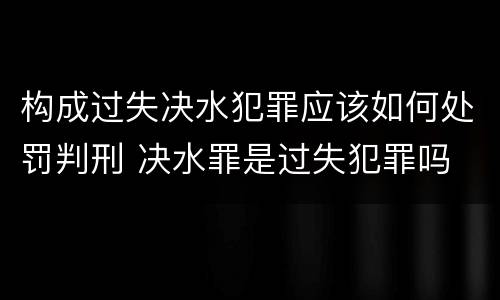 构成过失决水犯罪应该如何处罚判刑 决水罪是过失犯罪吗