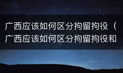 广西应该如何区分拘留拘役（广西应该如何区分拘留拘役和拘役）