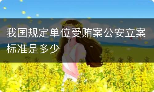 我国规定单位受贿案公安立案标准是多少