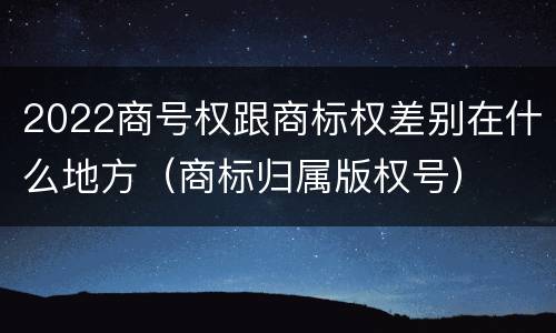 2022商号权跟商标权差别在什么地方（商标归属版权号）