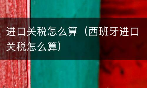 进口关税怎么算（西班牙进口关税怎么算）