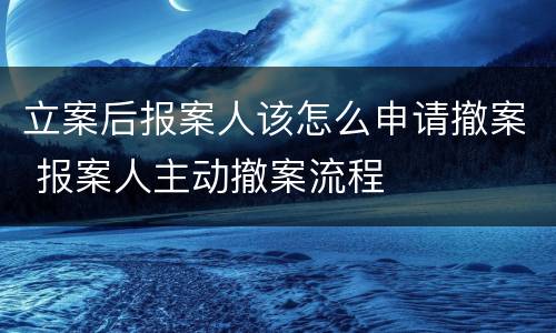 立案后报案人该怎么申请撤案 报案人主动撤案流程