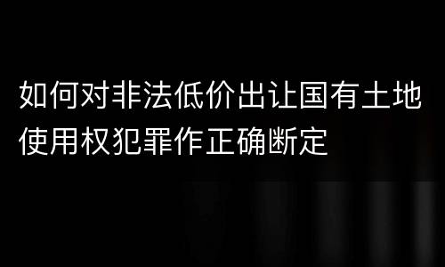 如何对非法低价出让国有土地使用权犯罪作正确断定