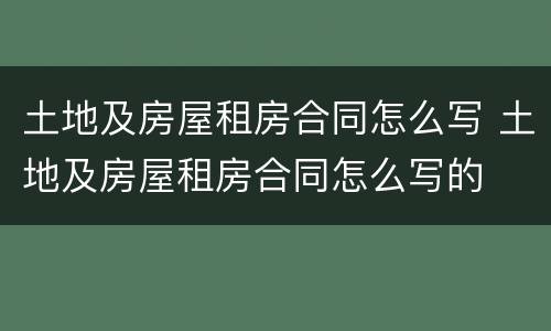 土地及房屋租房合同怎么写 土地及房屋租房合同怎么写的