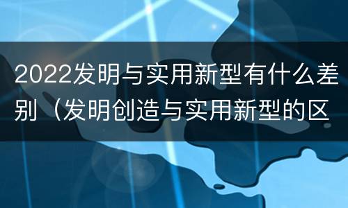 2022发明与实用新型有什么差别（发明创造与实用新型的区别）