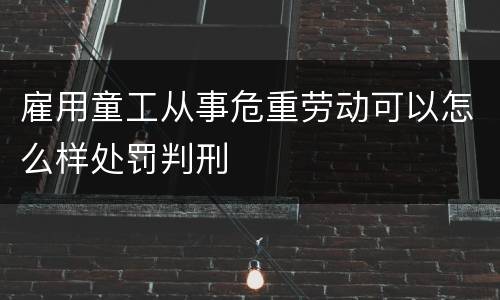 雇用童工从事危重劳动可以怎么样处罚判刑
