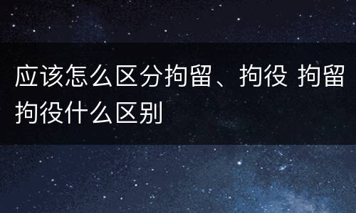 应该怎么区分拘留、拘役 拘留拘役什么区别