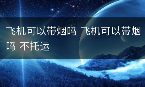 飞机可以带烟吗 飞机可以带烟吗 不托运