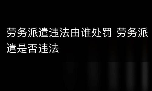 劳务派遣违法由谁处罚 劳务派遣是否违法
