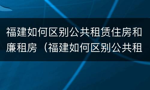 福建如何区别公共租赁住房和廉租房（福建如何区别公共租赁住房和廉租房的区别）