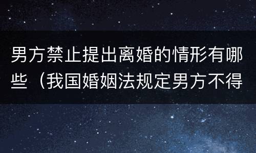 男方禁止提出离婚的情形有哪些（我国婚姻法规定男方不得提出离婚的情形有哪些）