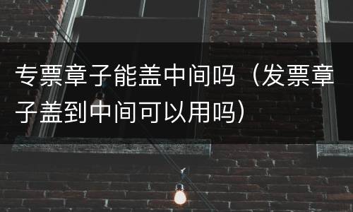 专票章子能盖中间吗（发票章子盖到中间可以用吗）