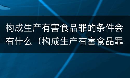 构成生产有害食品罪的条件会有什么（构成生产有害食品罪的条件会有什么影响）