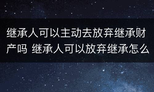 继承人可以主动去放弃继承财产吗 继承人可以放弃继承怎么处置